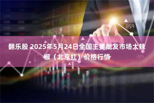 翻乐股 2025年5月24日全国主要批发市场大辣椒（北京红）价格行情