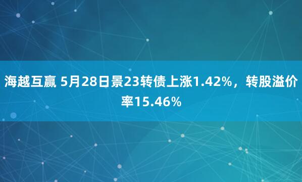 海越互赢 5月28日景23转债上涨1.42%，转股溢价率15.46%
