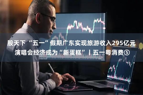 股天下 “五一”假期广东实现旅游收入295亿元 演唱会经济成为“新蛋糕”丨五一粤消费⑤