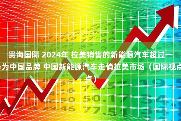 贵海国际 2024年 拉美销售的新能源汽车超过一半为中国品牌 中国新能源汽车走俏拉美市场（国际视点）