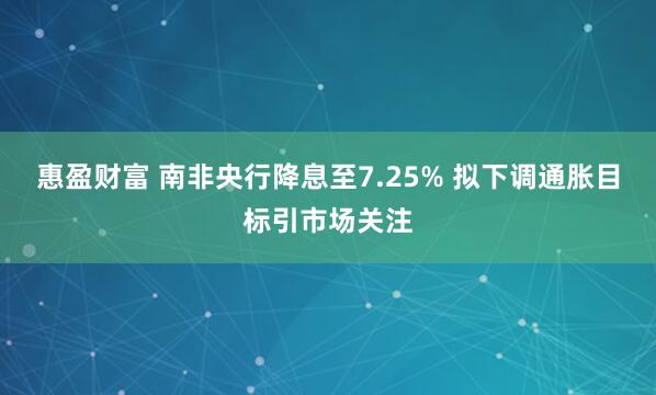 惠盈财富 南非央行降息至7.25% 拟下调通胀目标引市场关注