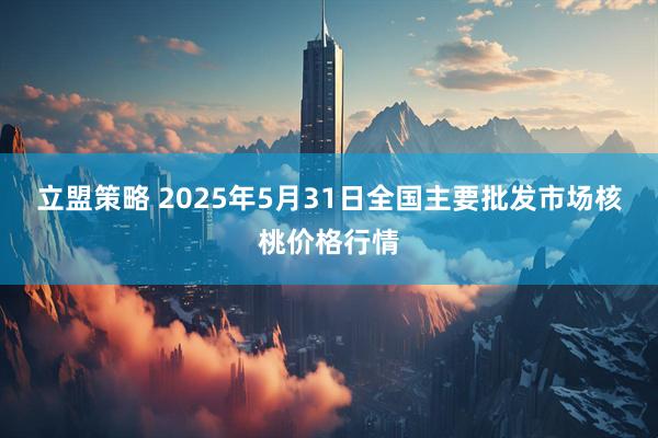 立盟策略 2025年5月31日全国主要批发市场核桃价格行情