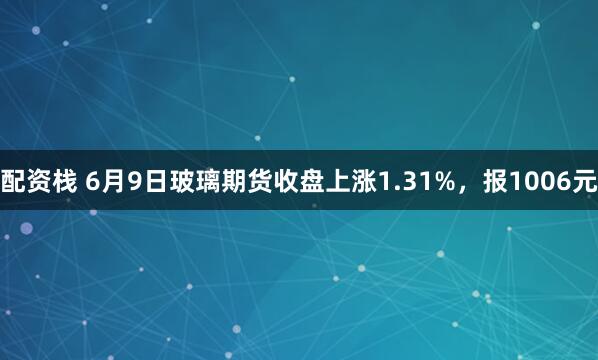 配资栈 6月9日玻璃期货收盘上涨1.31%，报1006元