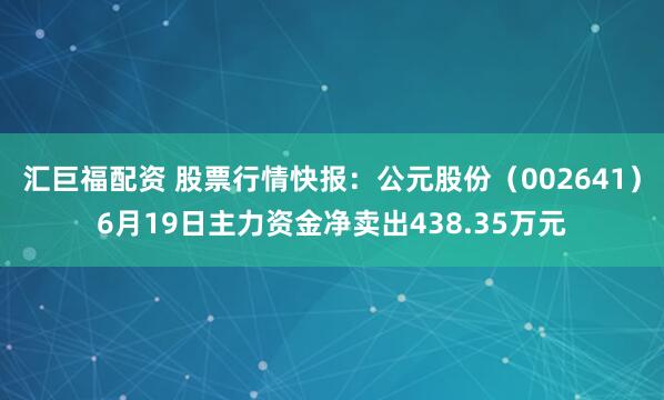 汇巨福配资 股票行情快报：公元股份（002641）6月19日主力资金净卖出438.35万元
