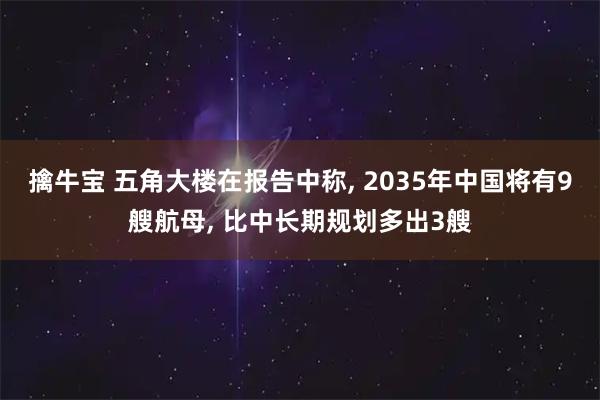 擒牛宝 五角大楼在报告中称, 2035年中国将有9艘航母, 比中长期规划多出3艘