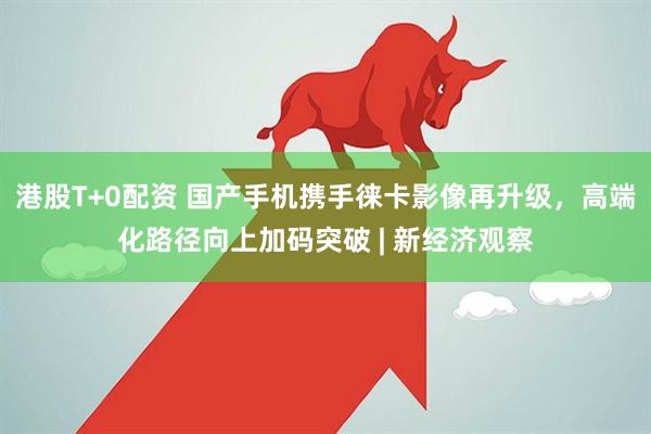 港股T+0配资 国产手机携手徕卡影像再升级，高端化路径向上加码突破 | 新经济观察