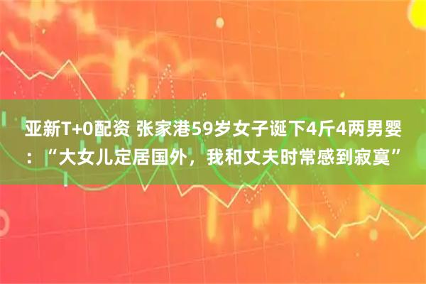 亚新T+0配资 张家港59岁女子诞下4斤4两男婴：“大女儿定居国外，我和丈夫时常感到寂寞”