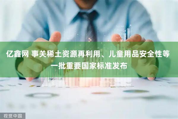 亿鑫网 事关稀土资源再利用、儿童用品安全性等 一批重要国家标准发布