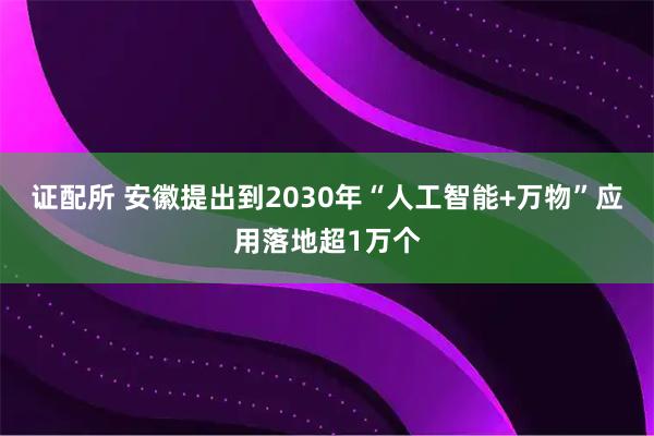 证配所 安徽提出到2030年“人工智能+万物”应用落地超1万个