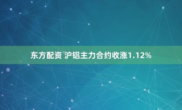 东方配资 沪铝主力合约收涨1.12%