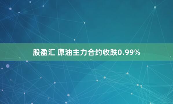 股盈汇 原油主力合约收跌0.99%