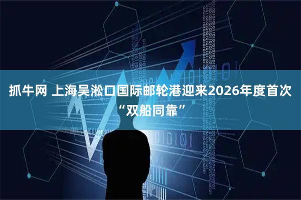 抓牛网 上海吴淞口国际邮轮港迎来2026年度首次“双船同靠”