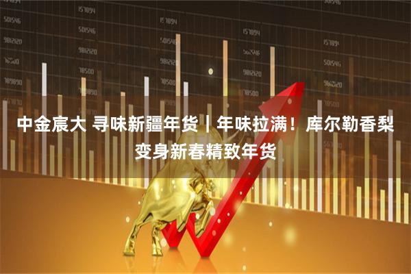 中金宸大 寻味新疆年货｜年味拉满！库尔勒香梨变身新春精致年货