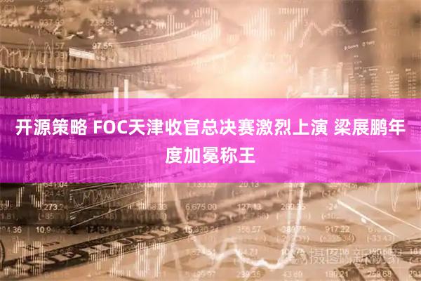 开源策略 FOC天津收官总决赛激烈上演 梁展鹏年度加冕称王