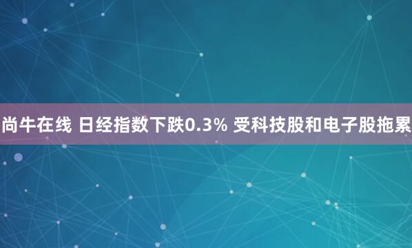 尚牛在线 日经指数下跌0.3% 受科技股和电子股拖累