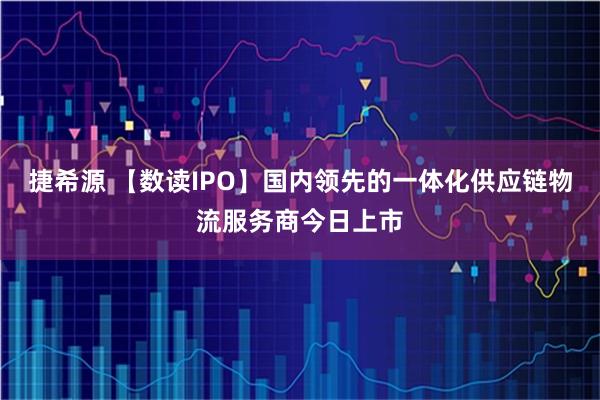 捷希源 【数读IPO】国内领先的一体化供应链物流服务商今日上市