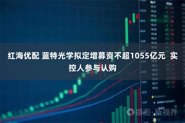红海优配 蓝特光学拟定增募资不超1055亿元  实控人参与认购