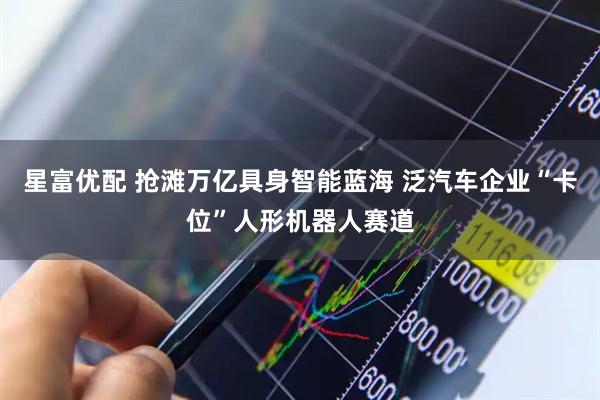 星富优配 抢滩万亿具身智能蓝海 泛汽车企业“卡位”人形机器人赛道